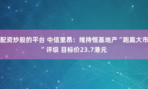 配资炒股的平台 中信里昂：维持恒基地产“跑赢大市”评级 目标价23.7港元