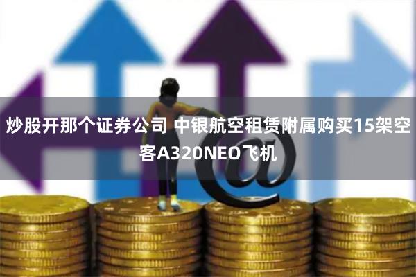 炒股开那个证券公司 中银航空租赁附属购买15架空客A320NEO飞机