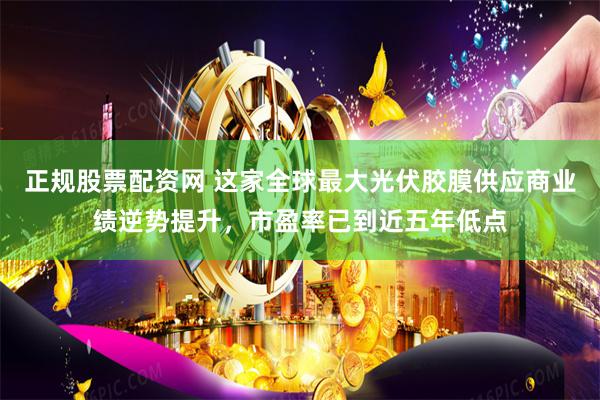 正规股票配资网 这家全球最大光伏胶膜供应商业绩逆势提升，市盈率已到近五年低点