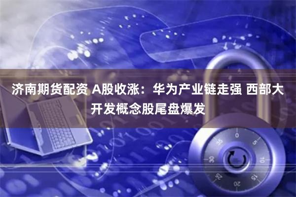 济南期货配资 A股收涨：华为产业链走强 西部大开发概念股尾盘爆发