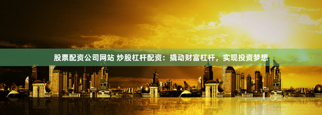股票配资公司网站 炒股杠杆配资：撬动财富杠杆，实现投资梦想
