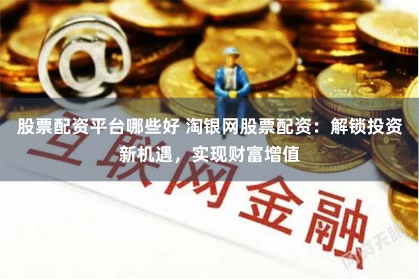 股票配资平台哪些好 淘银网股票配资：解锁投资新机遇，实现财富增值