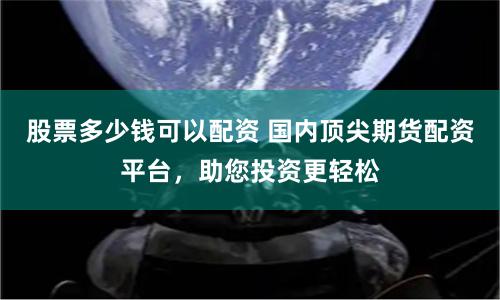 股票多少钱可以配资 国内顶尖期货配资平台,助您投资更轻松