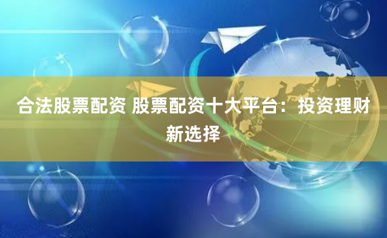 合法股票配资 股票配资十大平台:投资理财新选择