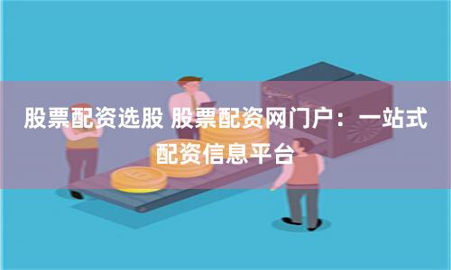 股票配资选股 股票配资网门户：一站式配资信息平台