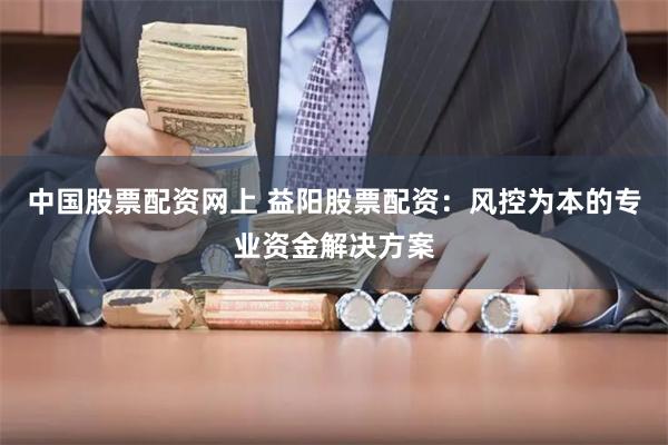 中国股票配资网上 益阳股票配资：风控为本的专业资金解决方案
