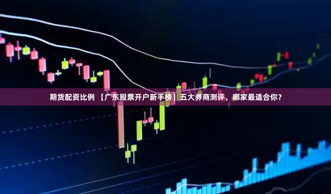 期货配资比例 【广东股票开户新手榜】五大券商测评，哪家最适合你？