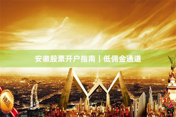 安徽股票开户指南｜低佣金通道